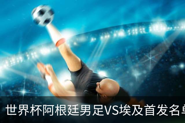 世界杯阿根廷男足VS埃及首发名单出炉，梅西PK萨拉赫，CCTV5直播