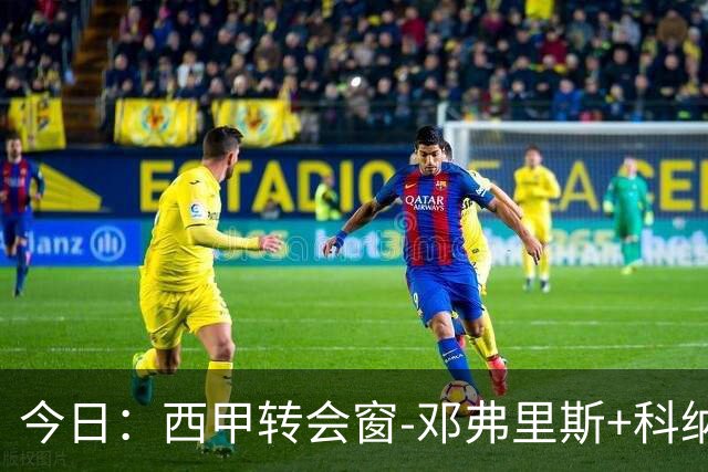 今日：西甲转会窗-邓弗里斯+科纳特将加盟皇马，巴萨和马竞继续酝酿补强