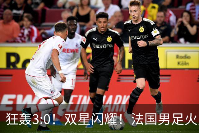 狂轰3:0！双星闪耀！法国男足火力猛，姆巴佩和登贝莱把对手打崩盘