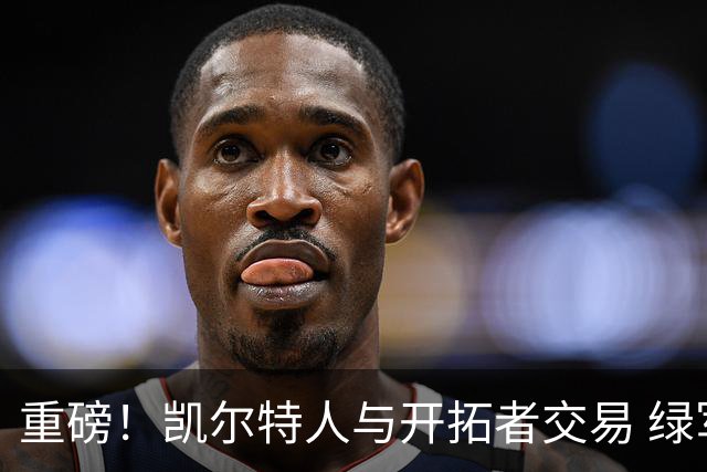 重磅！凯尔特人与开拓者交易 绿军得到霍勒迪
